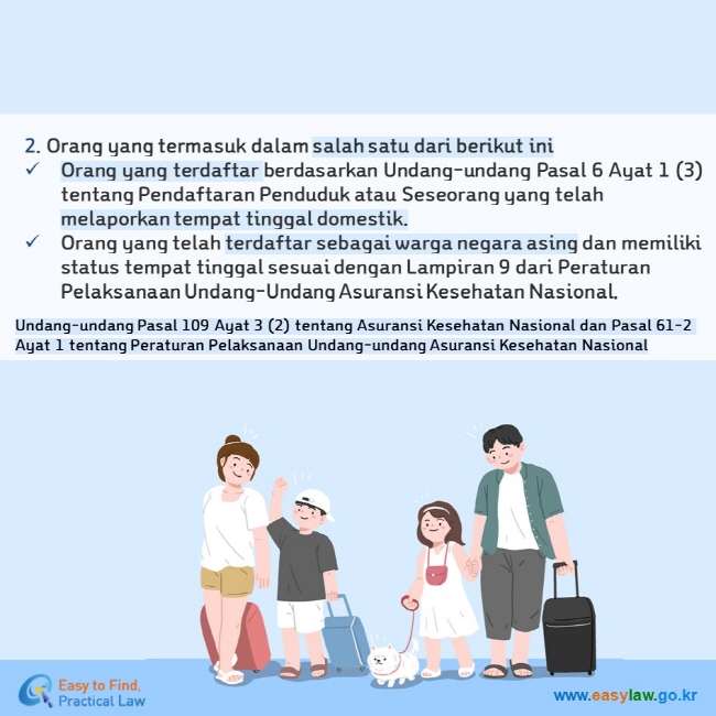 2. Orang yang termasuk dalam salah satu dari berikut ini Orang yang terdaftar berdasarkan Undang-undang Pasal 6 Ayat 1 (3) tentang Pendaftaran Penduduk atau Seseorang yang telah melaporkan tempat tinggal domestik. Orang yang telah terdaftar sebagai warga negara asing dan memiliki status tempat tinggal sesuai dengan Lampiran 9 dari Peraturan Pelaksanaan Undang-Undang Asuransi Kesehatan Nasional. Undang-undang Pasal 109 Ayat 3 (2) tentang Asuransi Kesehatan Nasional dan Pasal 61-2 Ayat 1 tentang Peraturan Pelaksanaan Undang-undang Asuransi Kesehatan Nasional